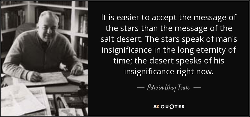 It is easier to accept the message of the stars than the message of the salt desert. The stars speak of man's insignificance in the long eternity of time; the desert speaks of his insignificance right now. - Edwin Way Teale