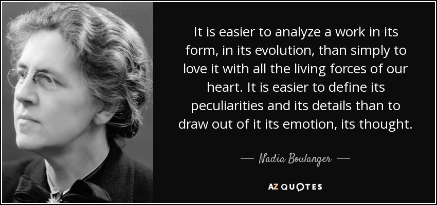 It is easier to analyze a work in its form, in its evolution, than simply to love it with all the living forces of our heart. It is easier to define its peculiarities and its details than to draw out of it its emotion, its thought. - Nadia Boulanger