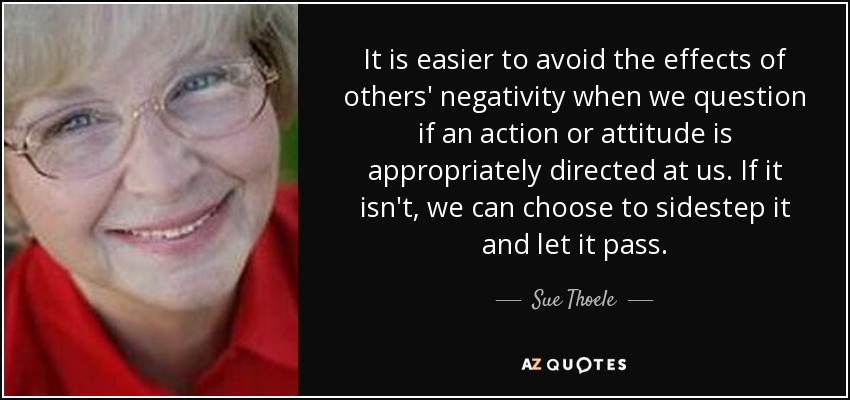 It is easier to avoid the effects of others' negativity when we question if an action or attitude is appropriately directed at us. If it isn't, we can choose to sidestep it and let it pass. - Sue Thoele