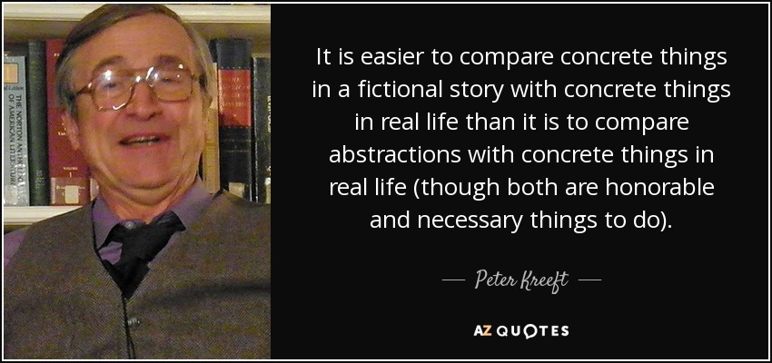It is easier to compare concrete things in a fictional story with concrete things in real life than it is to compare abstractions with concrete things in real life (though both are honorable and necessary things to do). - Peter Kreeft