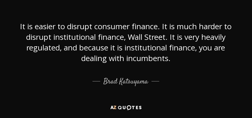 It is easier to disrupt consumer finance. It is much harder to disrupt institutional finance, Wall Street. It is very heavily regulated, and because it is institutional finance, you are dealing with incumbents. - Brad Katsuyama