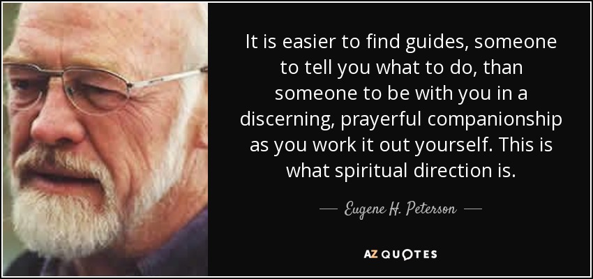 It is easier to find guides, someone to tell you what to do, than someone to be with you in a discerning, prayerful companionship as you work it out yourself. This is what spiritual direction is. - Eugene H. Peterson