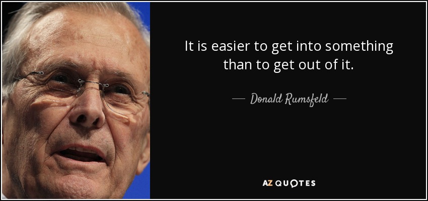 It is easier to get into something than to get out of it. - Donald Rumsfeld