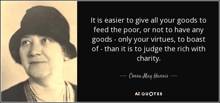 It is easier to give all your goods to feed the poor, or not to have any goods - only your virtues, to boast of - than it is to judge the rich with charity. - Corra May Harris