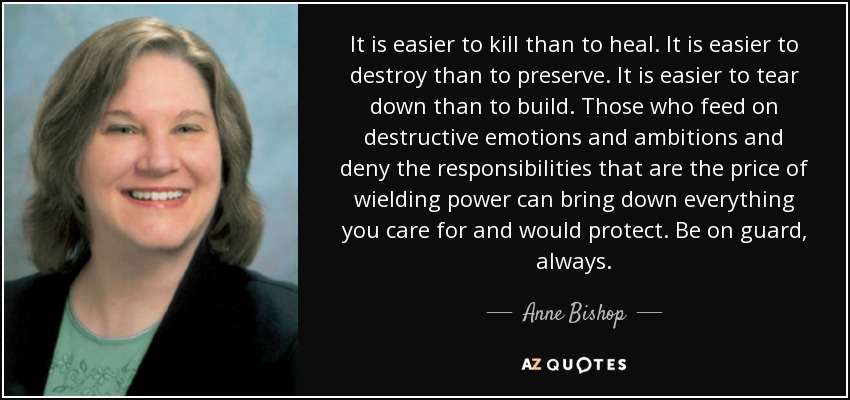 It is easier to kill than to heal. It is easier to destroy than to preserve. It is easier to tear down than to build. Those who feed on destructive emotions and ambitions and deny the responsibilities that are the price of wielding power can bring down everything you care for and would protect. Be on guard, always. - Anne Bishop