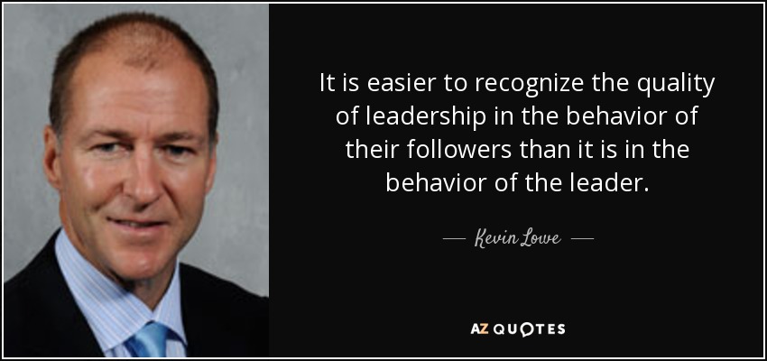 It is easier to recognize the quality of leadership in the behavior of their followers than it is in the behavior of the leader. - Kevin Lowe