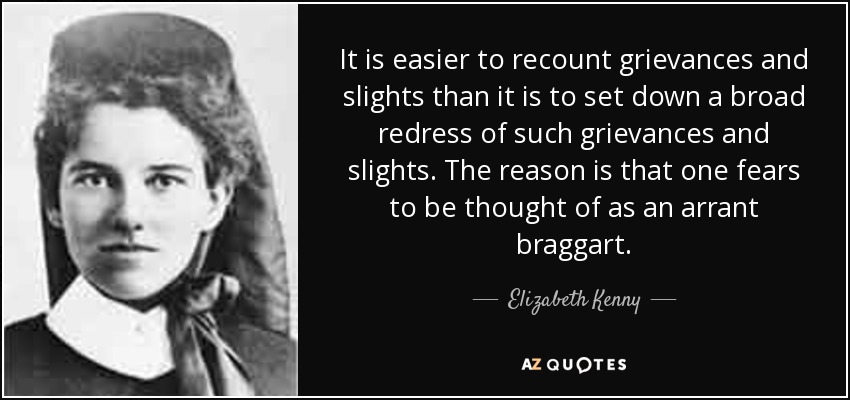 It is easier to recount grievances and slights than it is to set down a broad redress of such grievances and slights. The reason is that one fears to be thought of as an arrant braggart. - Elizabeth Kenny