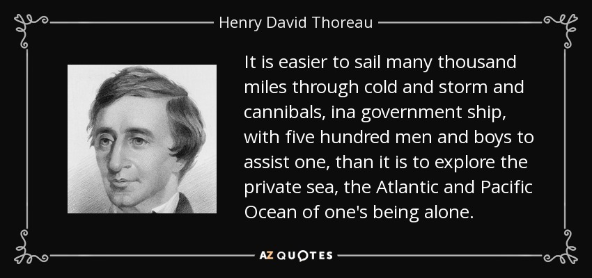 It is easier to sail many thousand miles through cold and storm and cannibals, ina government ship, with five hundred men and boys to assist one, than it is to explore the private sea, the Atlantic and Pacific Ocean of one's being alone. - Henry David Thoreau