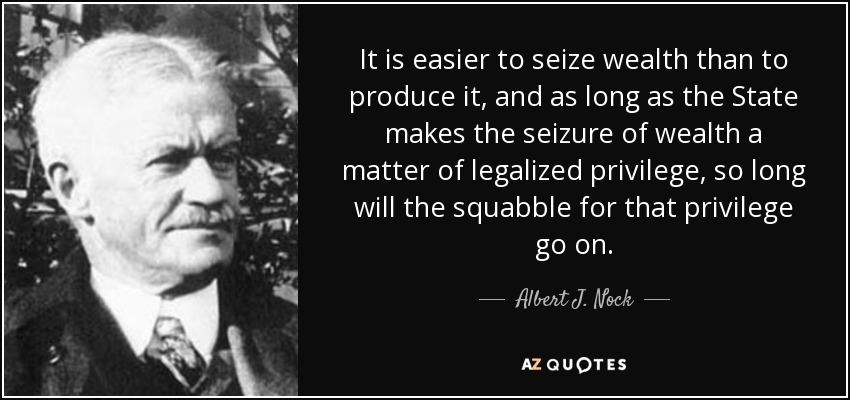 It is easier to seize wealth than to produce it, and as long as the State makes the seizure of wealth a matter of legalized privilege, so long will the squabble for that privilege go on. - Albert J. Nock