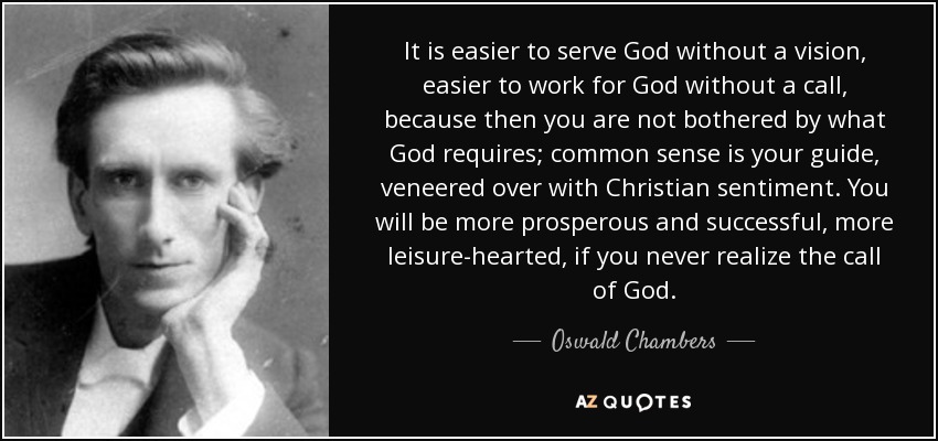 It is easier to serve God without a vision, easier to work for God without a call, because then you are not bothered by what God requires; common sense is your guide, veneered over with Christian sentiment. You will be more prosperous and successful, more leisure-hearted, if you never realize the call of God. - Oswald Chambers