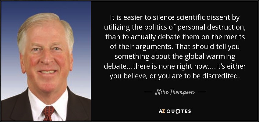 It is easier to silence scientific dissent by utilizing the politics of personal destruction, than to actually debate them on the merits of their arguments. That should tell you something about the global warming debate...there is none right now....it's either you believe, or you are to be discredited. - Mike Thompson