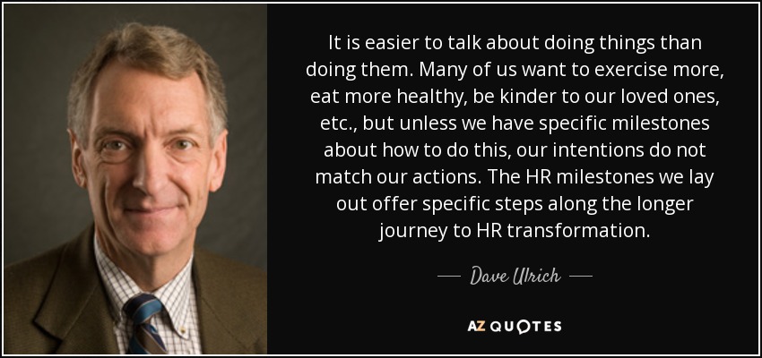 It is easier to talk about doing things than doing them. Many of us want to exercise more, eat more healthy, be kinder to our loved ones, etc., but unless we have specific milestones about how to do this, our intentions do not match our actions. The HR milestones we lay out offer specific steps along the longer journey to HR transformation. - Dave Ulrich