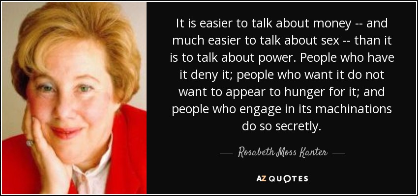 It is easier to talk about money -- and much easier to talk about sex -- than it is to talk about power. People who have it deny it; people who want it do not want to appear to hunger for it; and people who engage in its machinations do so secretly. - Rosabeth Moss Kanter