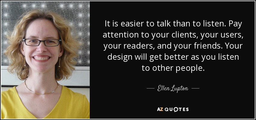 It is easier to talk than to listen. Pay attention to your clients, your users, your readers, and your friends. Your design will get better as you listen to other people. - Ellen Lupton