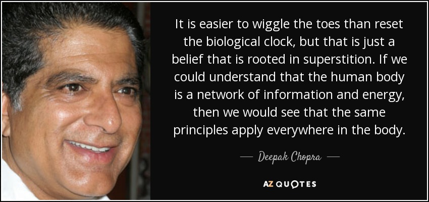 It is easier to wiggle the toes than reset the biological clock, but that is just a belief that is rooted in superstition. If we could understand that the human body is a network of information and energy, then we would see that the same principles apply everywhere in the body. - Deepak Chopra
