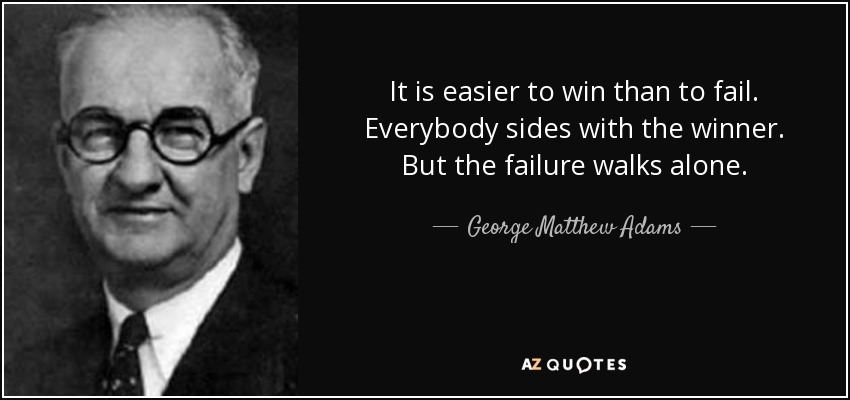 It is easier to win than to fail. Everybody sides with the winner. But the failure walks alone. - George Matthew Adams