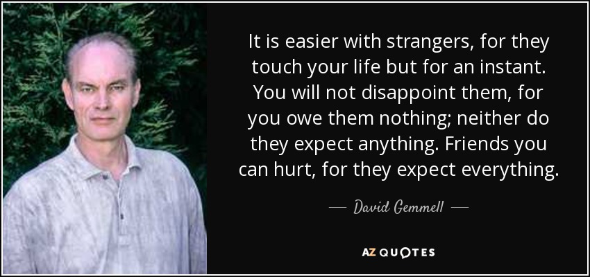 It is easier with strangers, for they touch your life but for an instant. You will not disappoint them, for you owe them nothing; neither do they expect anything. Friends you can hurt, for they expect everything. - David Gemmell