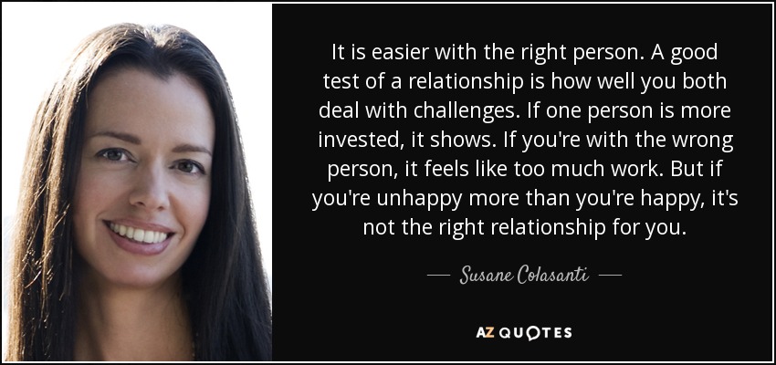 It is easier with the right person. A good test of a relationship is how well you both deal with challenges. If one person is more invested, it shows. If you're with the wrong person, it feels like too much work. But if you're unhappy more than you're happy, it's not the right relationship for you. - Susane Colasanti