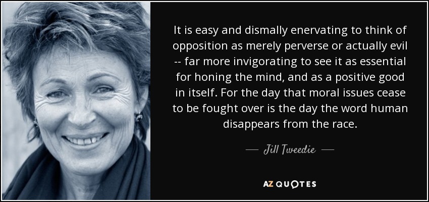 It is easy and dismally enervating to think of opposition as merely perverse or actually evil -- far more invigorating to see it as essential for honing the mind, and as a positive good in itself. For the day that moral issues cease to be fought over is the day the word human disappears from the race. - Jill Tweedie