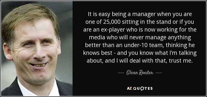 It is easy being a manager when you are one of 25,000 sitting in the stand or if you are an ex-player who is now working for the media who will never manage anything better than an under-10 team, thinking he knows best - and you know what I'm talking about, and I will deal with that, trust me. - Glenn Roeder
