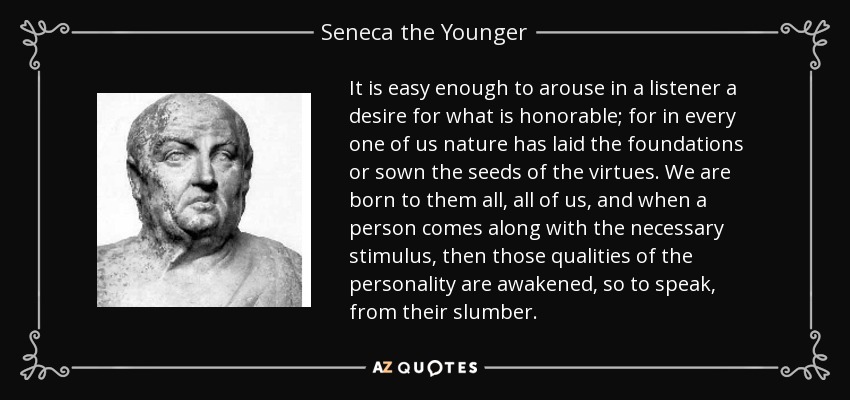 It is easy enough to arouse in a listener a desire for what is honorable; for in every one of us nature has laid the foundations or sown the seeds of the virtues. We are born to them all, all of us, and when a person comes along with the necessary stimulus, then those qualities of the personality are awakened, so to speak, from their slumber. - Seneca the Younger