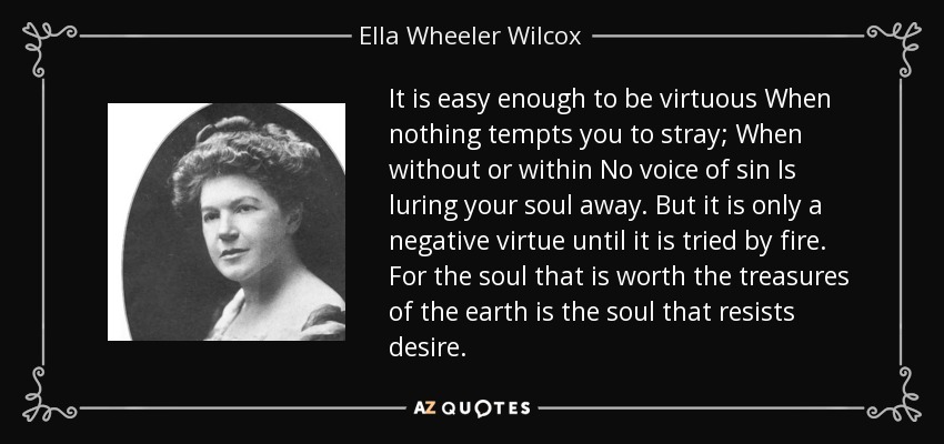 It is easy enough to be virtuous When nothing tempts you to stray; When without or within No voice of sin Is luring your soul away. But it is only a negative virtue until it is tried by fire. For the soul that is worth the treasures of the earth is the soul that resists desire. - Ella Wheeler Wilcox