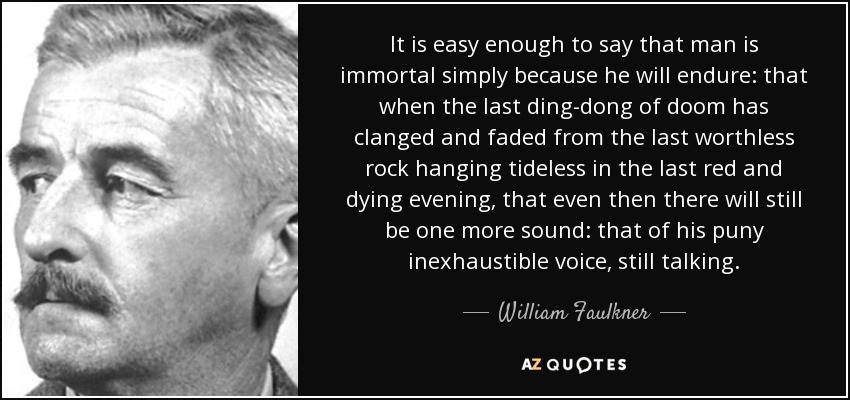 It is easy enough to say that man is immortal simply because he will endure: that when the last ding-dong of doom has clanged and faded from the last worthless rock hanging tideless in the last red and dying evening, that even then there will still be one more sound: that of his puny inexhaustible voice, still talking. - William Faulkner