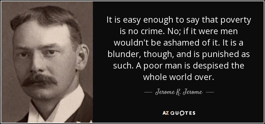 It is easy enough to say that poverty is no crime. No; if it were men wouldn't be ashamed of it. It is a blunder, though, and is punished as such. A poor man is despised the whole world over. - Jerome K. Jerome