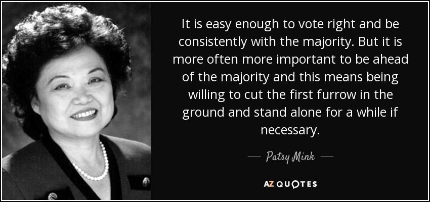 It is easy enough to vote right and be consistently with the majority. But it is more often more important to be ahead of the majority and this means being willing to cut the first furrow in the ground and stand alone for a while if necessary. - Patsy Mink
