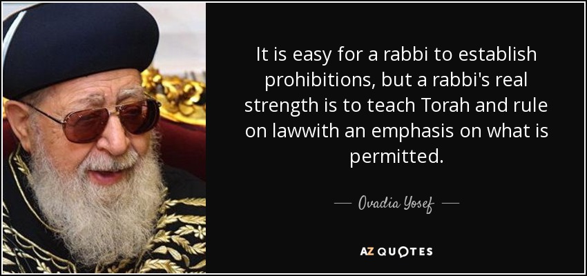 It is easy for a rabbi to establish prohibitions, but a rabbi's real strength is to teach Torah and rule on lawwith an emphasis on what is permitted. - Ovadia Yosef