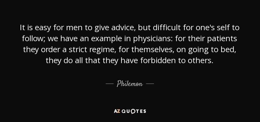 It is easy for men to give advice, but difficult for one's self to follow; we have an example in physicians: for their patients they order a strict regime, for themselves, on going to bed, they do all that they have forbidden to others. - Philemon