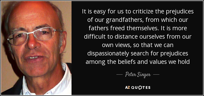 It is easy for us to criticize the prejudices of our grandfathers, from which our fathers freed themselves. It is more difficult to distance ourselves from our own views, so that we can dispassionately search for prejudices among the beliefs and values we hold - Peter Singer