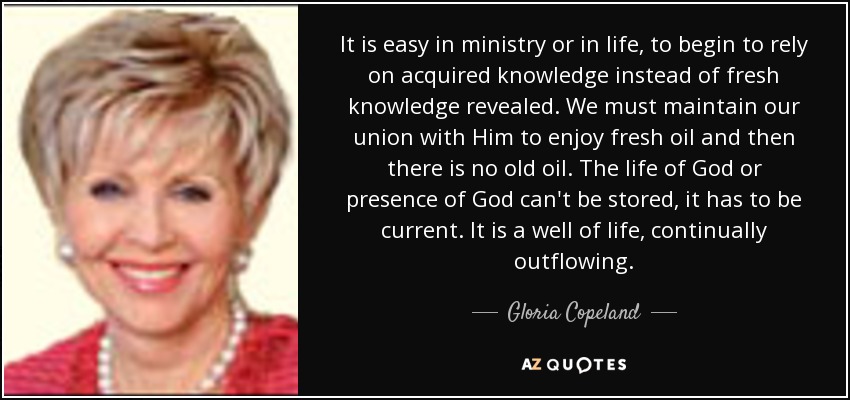 It is easy in ministry or in life, to begin to rely on acquired knowledge instead of fresh knowledge revealed. We must maintain our union with Him to enjoy fresh oil and then there is no old oil. The life of God or presence of God can't be stored, it has to be current. It is a well of life, continually outflowing. - Gloria Copeland