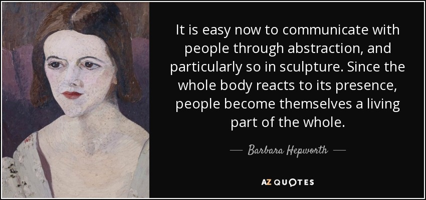 It is easy now to communicate with people through abstraction, and particularly so in sculpture. Since the whole body reacts to its presence, people become themselves a living part of the whole. - Barbara Hepworth