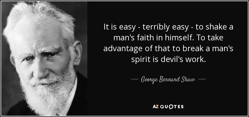 It is easy - terribly easy - to shake a man's faith in himself. To take advantage of that to break a man's spirit is devil's work. - George Bernard Shaw