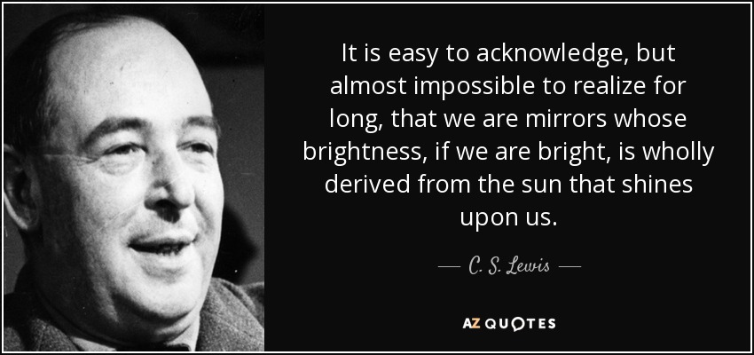 It is easy to acknowledge, but almost impossible to realize for long, that we are mirrors whose brightness, if we are bright, is wholly derived from the sun that shines upon us. - C. S. Lewis