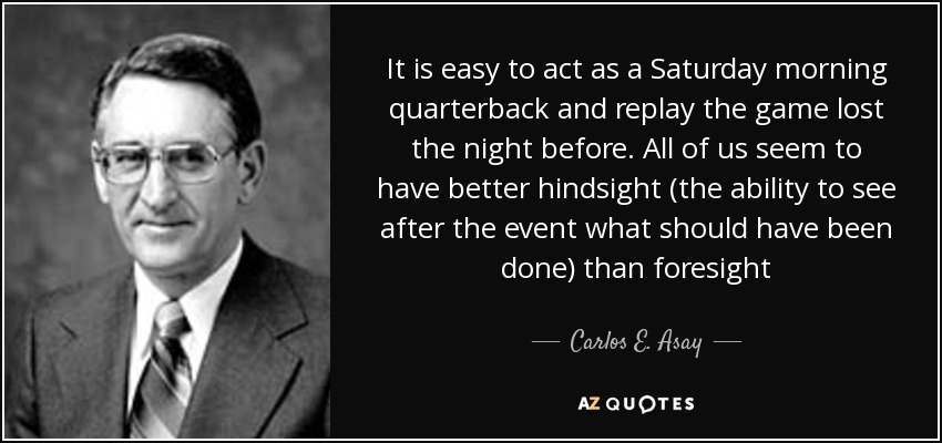 It is easy to act as a Saturday morning quarterback and replay the game lost the night before. All of us seem to have better hindsight (the ability to see after the event what should have been done) than foresight - Carlos E. Asay