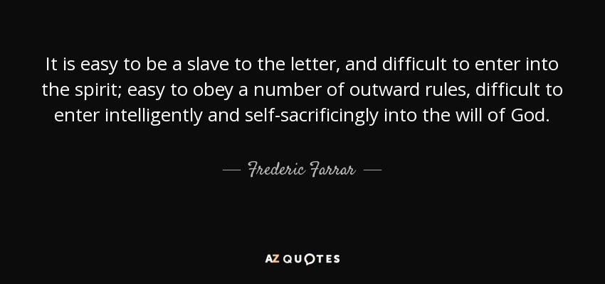 It is easy to be a slave to the letter, and difficult to enter into the spirit; easy to obey a number of outward rules, difficult to enter intelligently and self-sacrificingly into the will of God. - Frederic Farrar