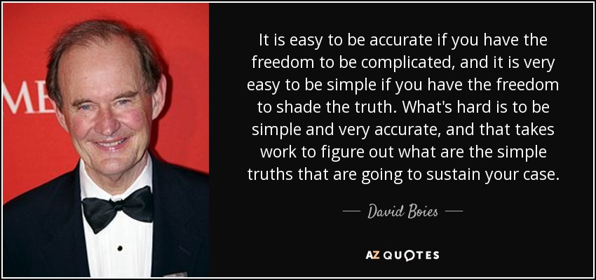 It is easy to be accurate if you have the freedom to be complicated, and it is very easy to be simple if you have the freedom to shade the truth. What's hard is to be simple and very accurate, and that takes work to figure out what are the simple truths that are going to sustain your case. - David Boies