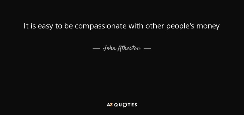 It is easy to be compassionate with other people's money - John Atherton