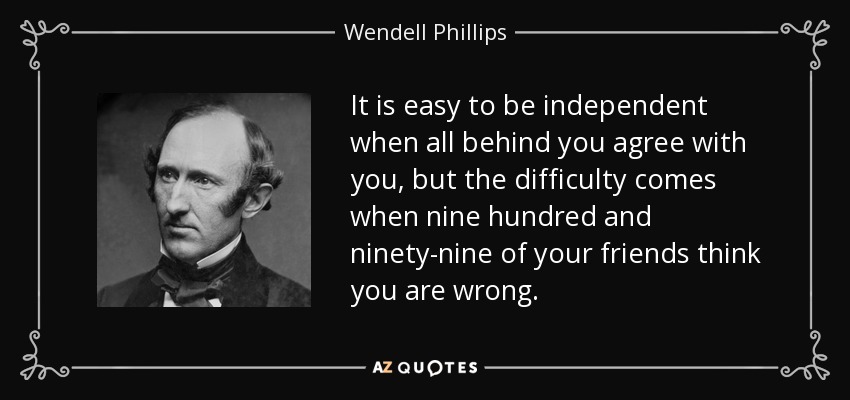 It is easy to be independent when all behind you agree with you, but the difficulty comes when nine hundred and ninety-nine of your friends think you are wrong. - Wendell Phillips