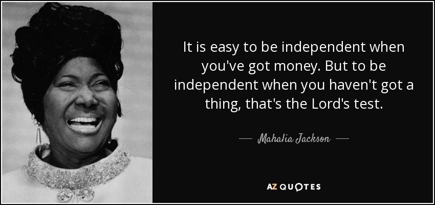 It is easy to be independent when you've got money. But to be independent when you haven't got a thing, that's the Lord's test. - Mahalia Jackson