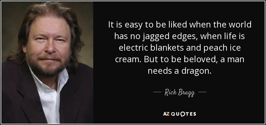 It is easy to be liked when the world has no jagged edges, when life is electric blankets and peach ice cream. But to be beloved, a man needs a dragon. - Rick Bragg