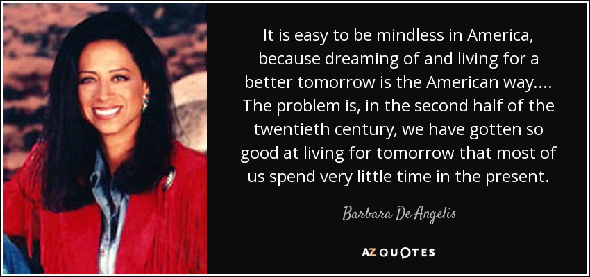 It is easy to be mindless in America, because dreaming of and living for a better tomorrow is the American way. ... The problem is, in the second half of the twentieth century, we have gotten so good at living for tomorrow that most of us spend very little time in the present. - Barbara De Angelis