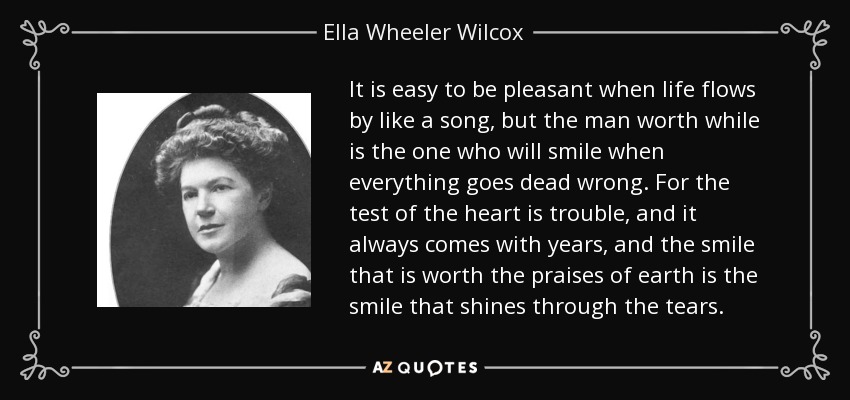 It is easy to be pleasant when life flows by like a song, but the man worth while is the one who will smile when everything goes dead wrong. For the test of the heart is trouble, and it always comes with years, and the smile that is worth the praises of earth is the smile that shines through the tears. - Ella Wheeler Wilcox