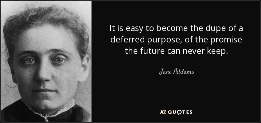 It is easy to become the dupe of a deferred purpose, of the promise the future can never keep. - Jane Addams