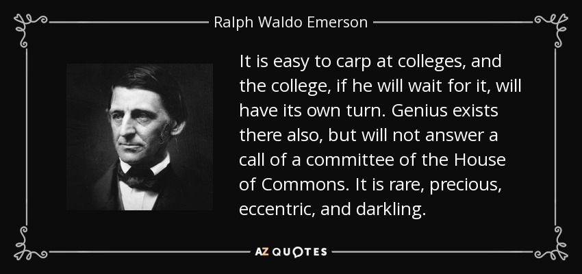 It is easy to carp at colleges, and the college, if he will wait for it, will have its own turn. Genius exists there also, but will not answer a call of a committee of the House of Commons. It is rare, precious, eccentric, and darkling. - Ralph Waldo Emerson