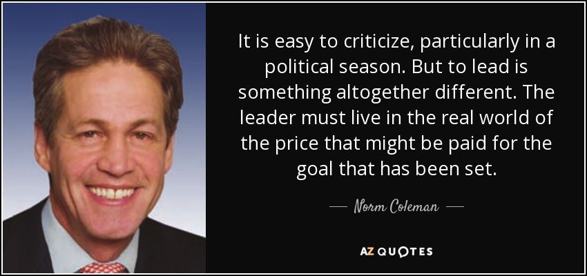 It is easy to criticize, particularly in a political season. But to lead is something altogether different. The leader must live in the real world of the price that might be paid for the goal that has been set. - Norm Coleman