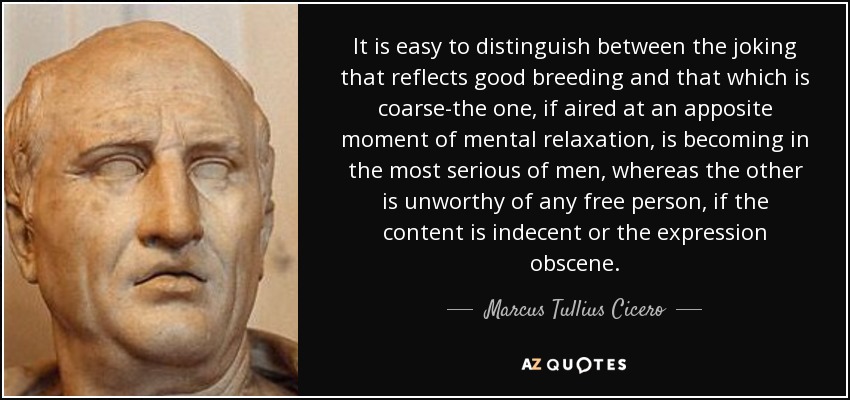 It is easy to distinguish between the joking that reflects good breeding and that which is coarse-the one, if aired at an apposite moment of mental relaxation, is becoming in the most serious of men, whereas the other is unworthy of any free person, if the content is indecent or the expression obscene. - Marcus Tullius Cicero