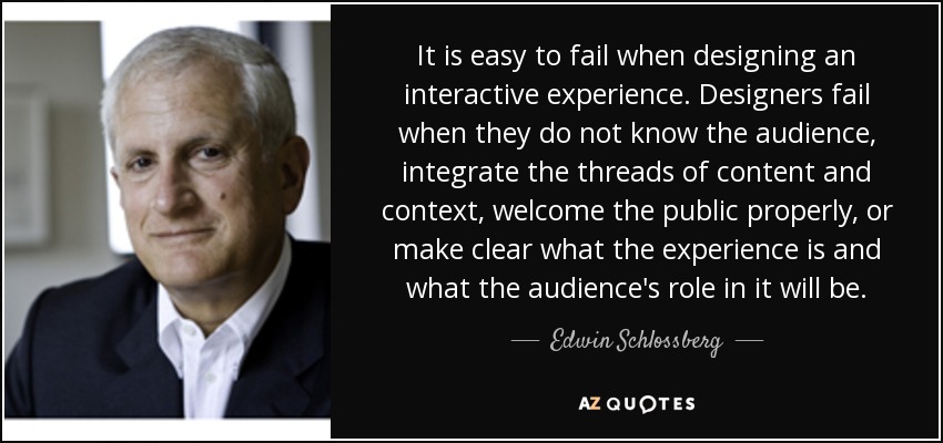 It is easy to fail when designing an interactive experience. Designers fail when they do not know the audience, integrate the threads of content and context, welcome the public properly, or make clear what the experience is and what the audience's role in it will be. - Edwin Schlossberg